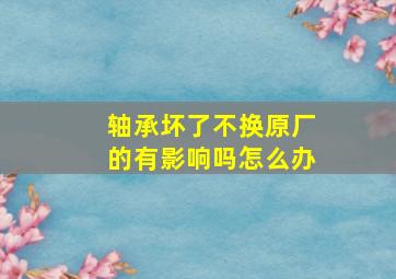 轴承坏了不换原厂的有影响吗怎么办