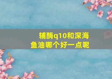 辅酶q10和深海鱼油哪个好一点呢