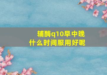 辅酶q10早中晚什么时间服用好呢