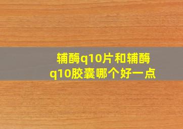 辅酶q10片和辅酶q10胶囊哪个好一点