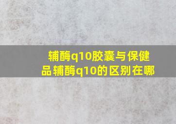 辅酶q10胶囊与保健品辅酶q10的区别在哪