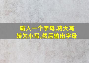 输入一个字母,将大写转为小写,然后输出字母