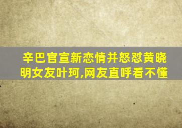 辛巴官宣新恋情并怒怼黄晓明女友叶珂,网友直呼看不懂