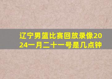 辽宁男篮比赛回放录像2024一月二十一号是几点钟