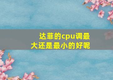 达菲的cpu调最大还是最小的好呢