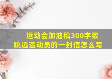 运动会加油稿300字致跳远运动员的一封信怎么写