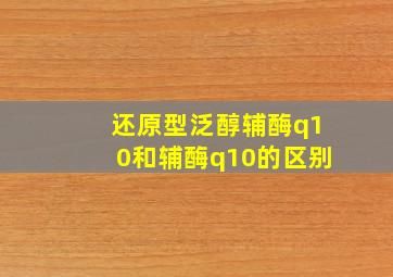 还原型泛醇辅酶q10和辅酶q10的区别