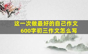 这一次做最好的自己作文600字初三作文怎么写