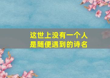 这世上没有一个人是随便遇到的诗名