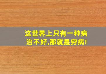 这世界上只有一种病治不好,那就是穷病!