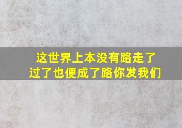 这世界上本没有路走了过了也便成了路你发我们