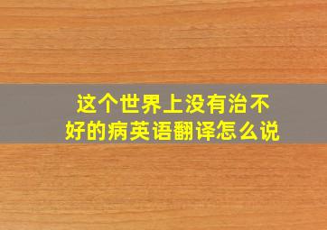 这个世界上没有治不好的病英语翻译怎么说