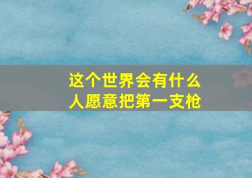 这个世界会有什么人愿意把第一支枪