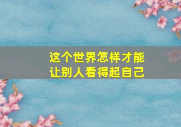 这个世界怎样才能让别人看得起自己