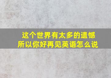 这个世界有太多的遗憾所以你好再见英语怎么说