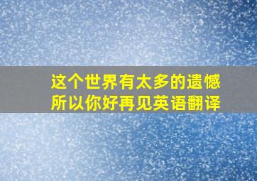 这个世界有太多的遗憾所以你好再见英语翻译