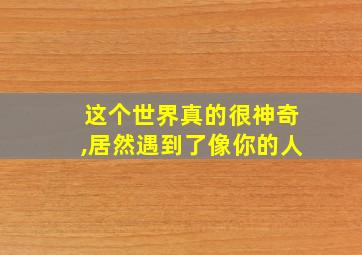 这个世界真的很神奇,居然遇到了像你的人