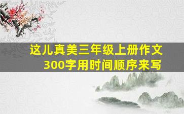 这儿真美三年级上册作文300字用时间顺序来写