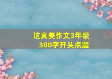 这真美作文3年级300字开头点题