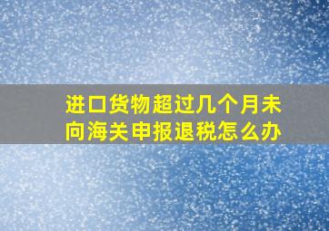 进口货物超过几个月未向海关申报退税怎么办