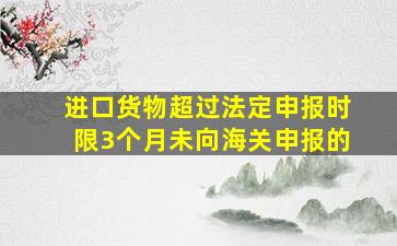 进口货物超过法定申报时限3个月未向海关申报的