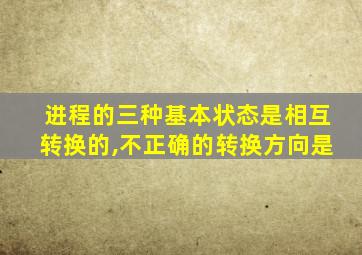 进程的三种基本状态是相互转换的,不正确的转换方向是