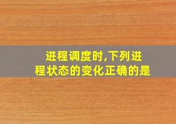 进程调度时,下列进程状态的变化正确的是