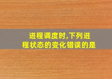 进程调度时,下列进程状态的变化错误的是