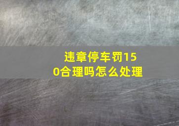 违章停车罚150合理吗怎么处理