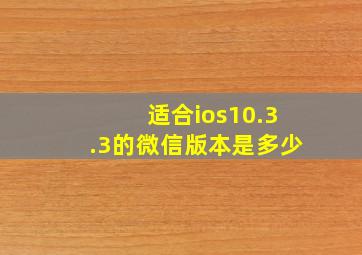 适合ios10.3.3的微信版本是多少