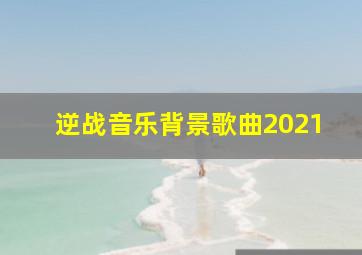 逆战音乐背景歌曲2021