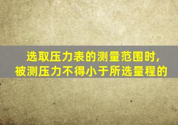 选取压力表的测量范围时,被测压力不得小于所选量程的