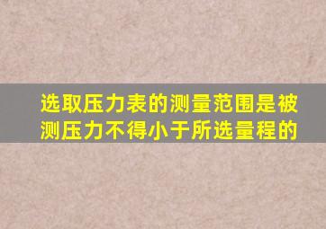 选取压力表的测量范围是被测压力不得小于所选量程的