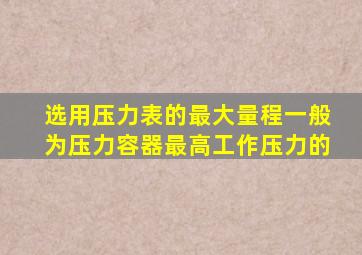 选用压力表的最大量程一般为压力容器最高工作压力的