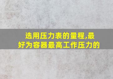 选用压力表的量程,最好为容器最高工作压力的