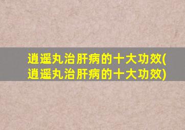 逍遥丸治肝病的十大功效(逍遥丸治肝病的十大功效)