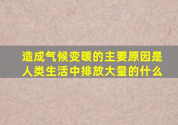 造成气候变暖的主要原因是人类生活中排放大量的什么