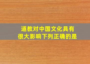 道教对中国文化具有很大影响下列正确的是