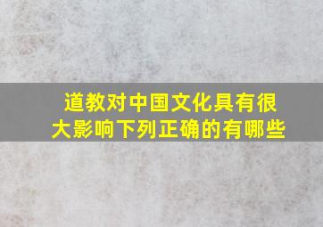 道教对中国文化具有很大影响下列正确的有哪些