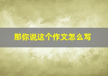 那你说这个作文怎么写