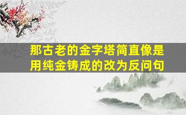 那古老的金字塔简直像是用纯金铸成的改为反问句