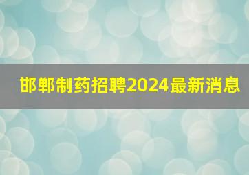 邯郸制药招聘2024最新消息