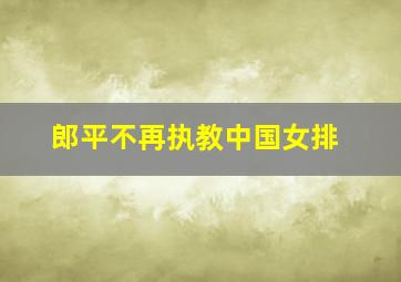 郎平不再执教中国女排