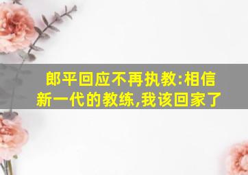 郎平回应不再执教:相信新一代的教练,我该回家了