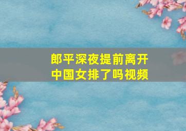 郎平深夜提前离开中国女排了吗视频