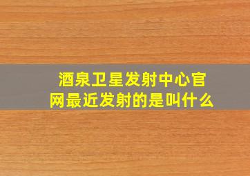 酒泉卫星发射中心官网最近发射的是叫什么