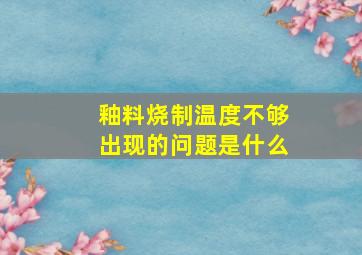 釉料烧制温度不够出现的问题是什么