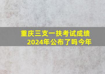 重庆三支一扶考试成绩2024年公布了吗今年