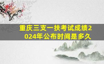 重庆三支一扶考试成绩2024年公布时间是多久