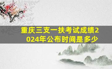 重庆三支一扶考试成绩2024年公布时间是多少